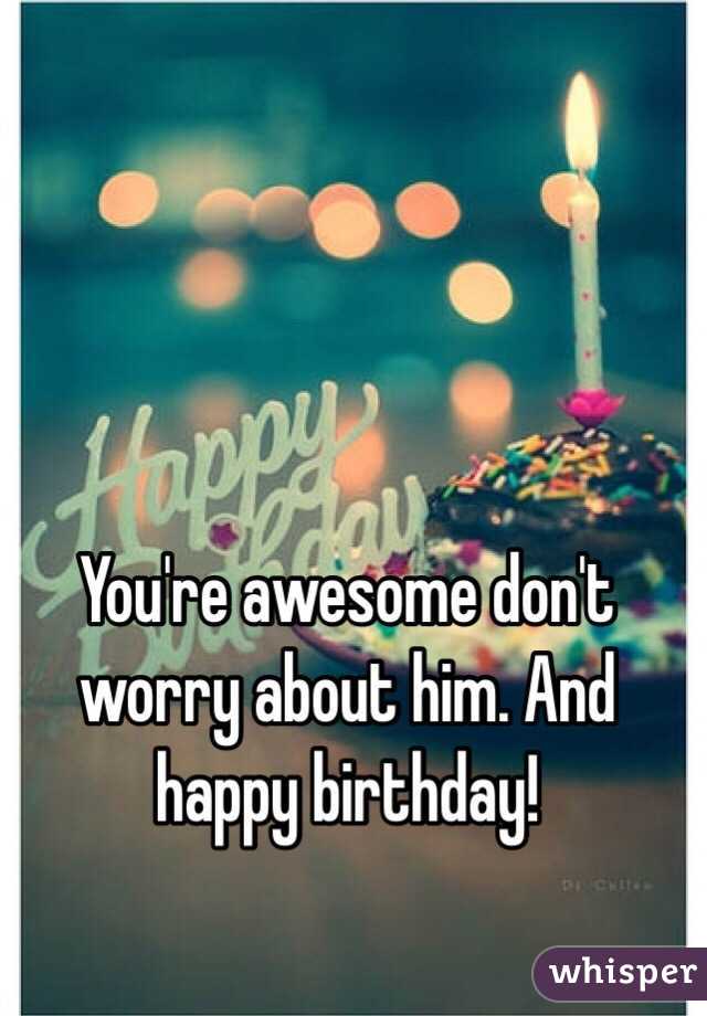 You're awesome don't worry about him. And happy birthday! 