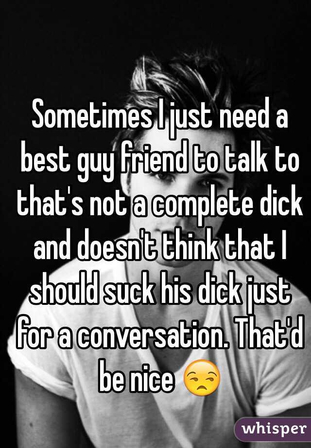 Sometimes I just need a best guy friend to talk to that's not a complete dick and doesn't think that I should suck his dick just for a conversation. That'd be nice 😒
