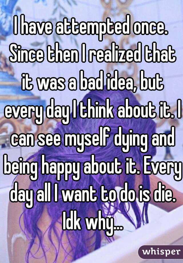 I have attempted once. Since then I realized that it was a bad idea, but every day I think about it. I can see myself dying and being happy about it. Every day all I want to do is die. Idk why...