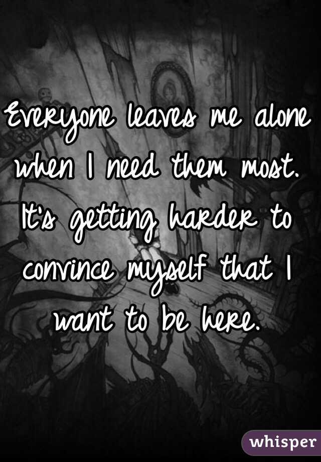 Everyone leaves me alone when I need them most. It's getting harder to convince myself that I want to be here. 