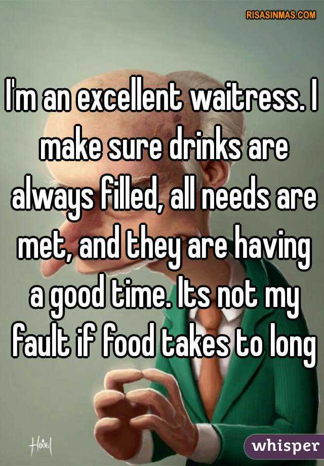 I'm an excellent waitress. I make sure drinks are always filled, all needs are met, and they are having a good time. Its not my fault if food takes to long