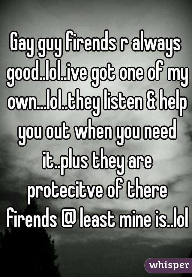 Gay guy firends r always good..lol..ive got one of my own...lol..they listen & help you out when you need it..plus they are protecitve of there firends @ least mine is..lol