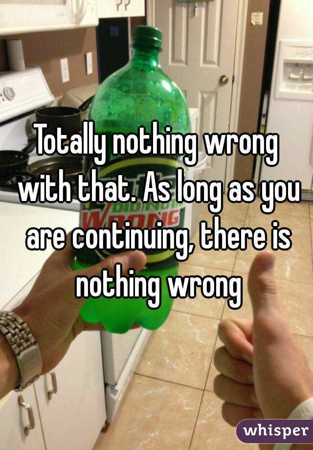 Totally nothing wrong with that. As long as you are continuing, there is nothing wrong