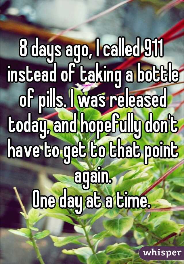 8 days ago, I called 911 instead of taking a bottle of pills. I was released today, and hopefully don't have to get to that point again.
One day at a time.
