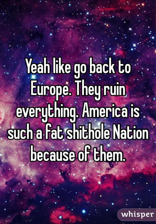 Yeah like go back to Europe. They ruin everything. America is such a fat shithole Nation because of them. 