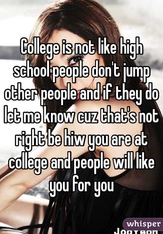 College is not like high school people don't jump other people and if they do let me know cuz that's not right be hiw you are at college and people will like you for you 