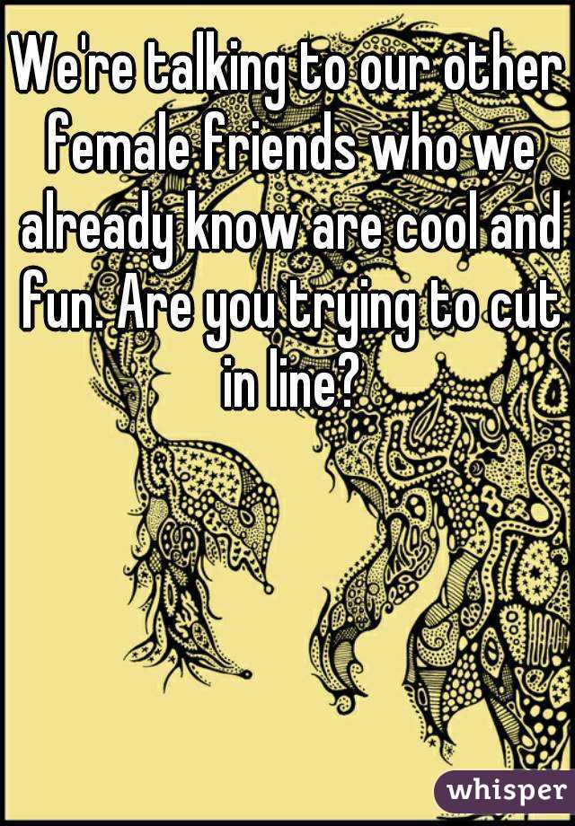 We're talking to our other female friends who we already know are cool and fun. Are you trying to cut in line?