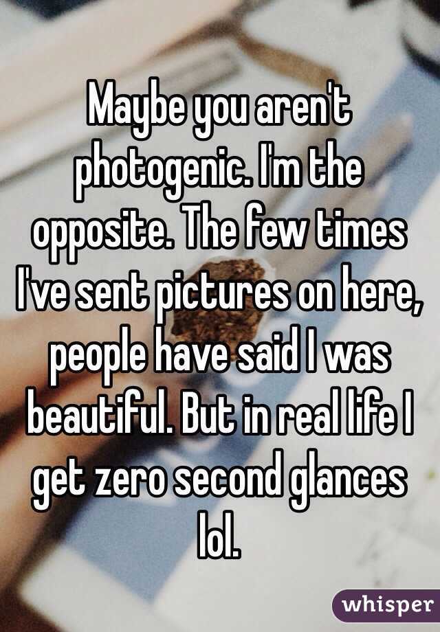 Maybe you aren't photogenic. I'm the opposite. The few times I've sent pictures on here, people have said I was beautiful. But in real life I get zero second glances lol. 