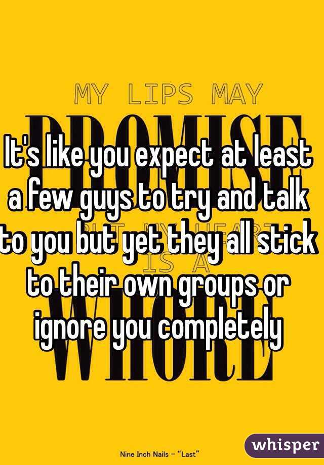 It's like you expect at least a few guys to try and talk to you but yet they all stick to their own groups or ignore you completely 