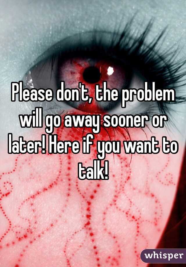 Please don't, the problem will go away sooner or later! Here if you want to talk!