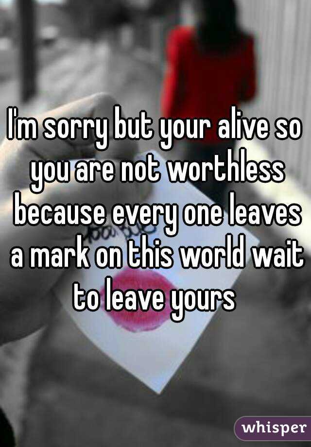I'm sorry but your alive so you are not worthless because every one leaves a mark on this world wait to leave yours 