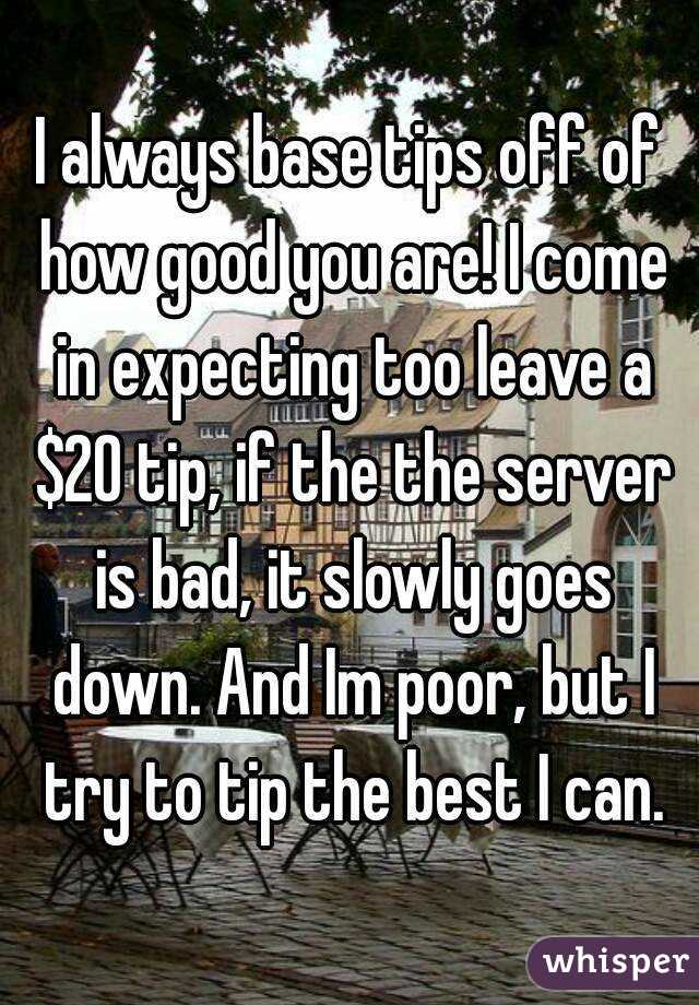 I always base tips off of how good you are! I come in expecting too leave a $20 tip, if the the server is bad, it slowly goes down. And Im poor, but I try to tip the best I can.