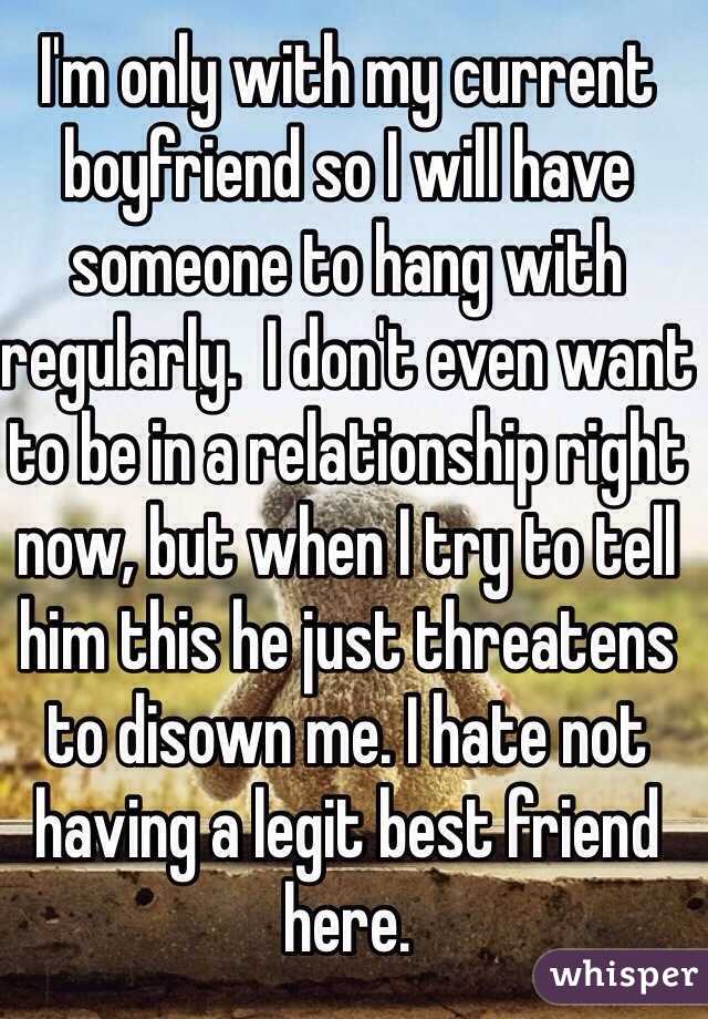 I'm only with my current boyfriend so I will have someone to hang with regularly.  I don't even want to be in a relationship right now, but when I try to tell him this he just threatens to disown me. I hate not having a legit best friend here. 