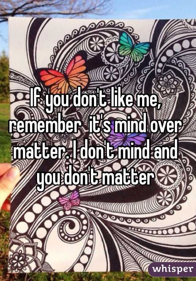 If you don't like me, remember  it's mind over matter. I don't mind and you don't matter
