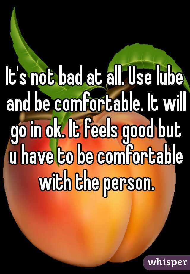 It's not bad at all. Use lube and be comfortable. It will go in ok. It feels good but u have to be comfortable with the person.