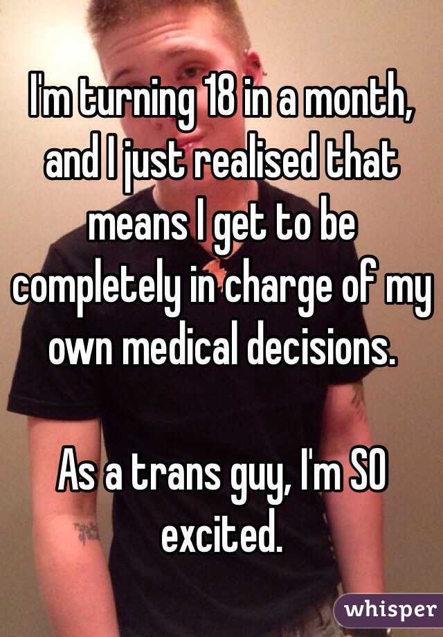 I'm turning 18 in a month, and I just realised that means I get to be completely in charge of my own medical decisions. 

As a trans guy, I'm SO excited.