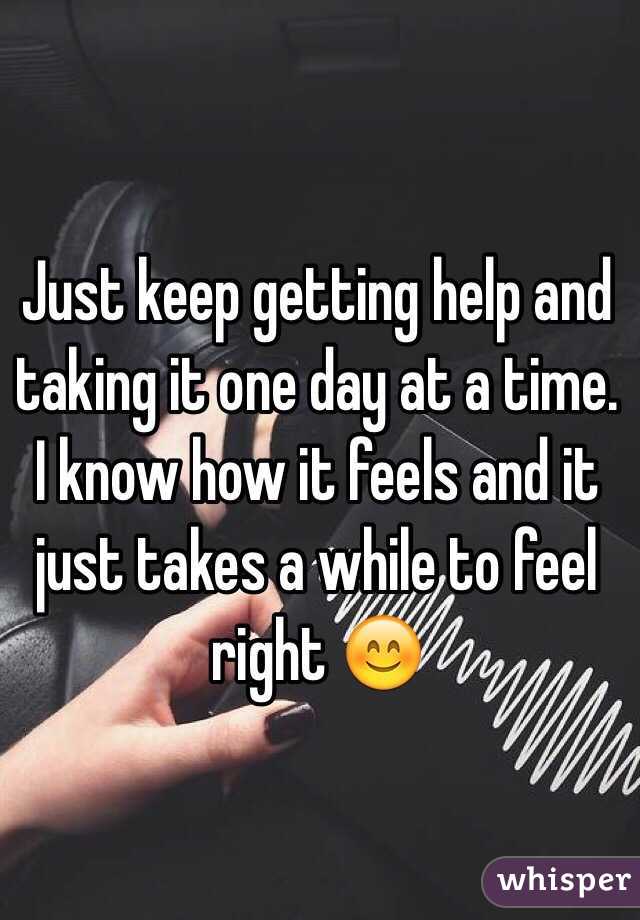 Just keep getting help and taking it one day at a time. I know how it feels and it just takes a while to feel right 😊