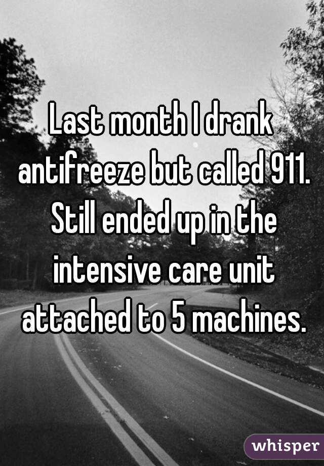 Last month I drank antifreeze but called 911. Still ended up in the intensive care unit attached to 5 machines.