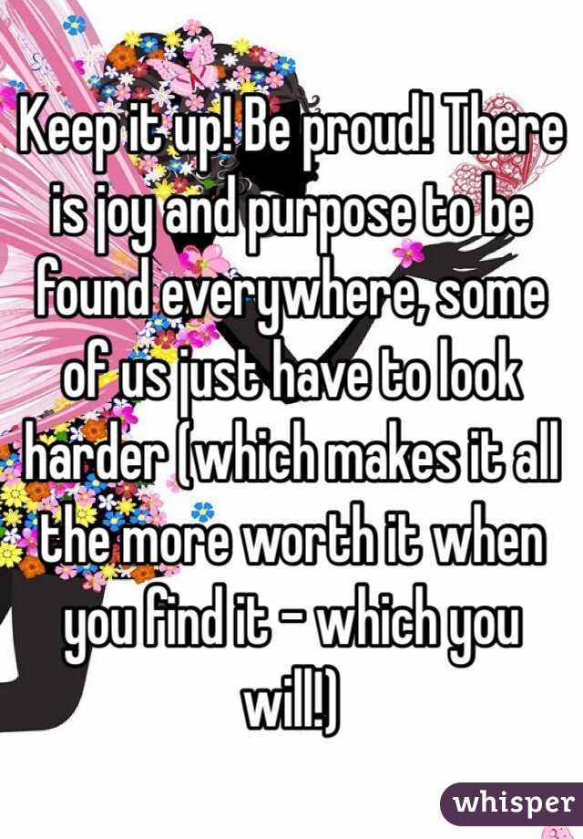 Keep it up! Be proud! There is joy and purpose to be found everywhere, some of us just have to look harder (which makes it all the more worth it when you find it - which you will!)