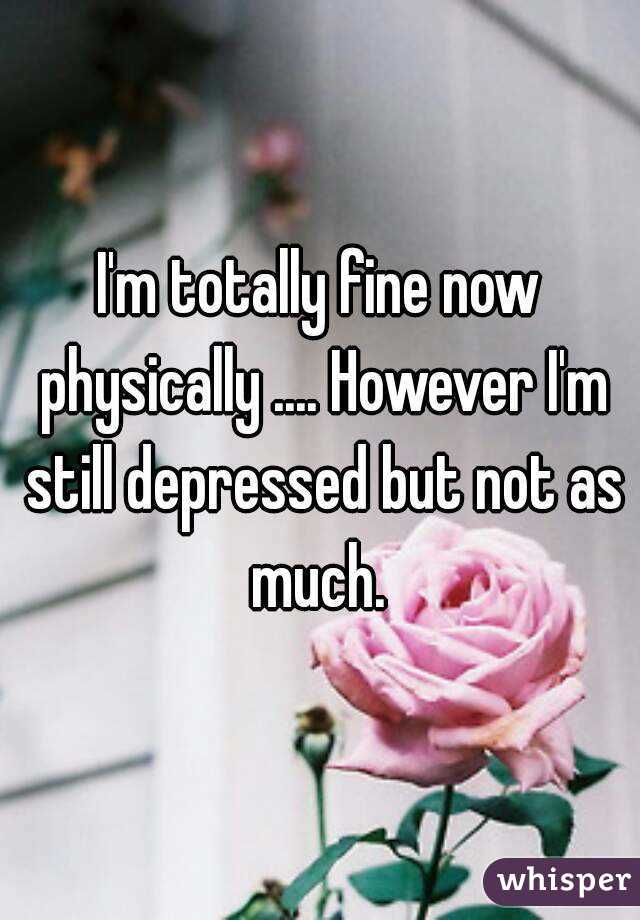 I'm totally fine now physically .... However I'm still depressed but not as much. 