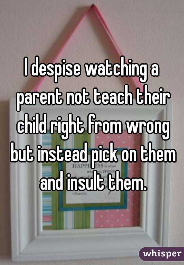 I despise watching a parent not teach their child right from wrong but instead pick on them and insult them.