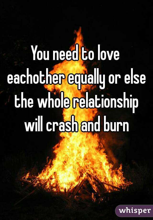 You need to love eachother equally or else the whole relationship will crash and burn