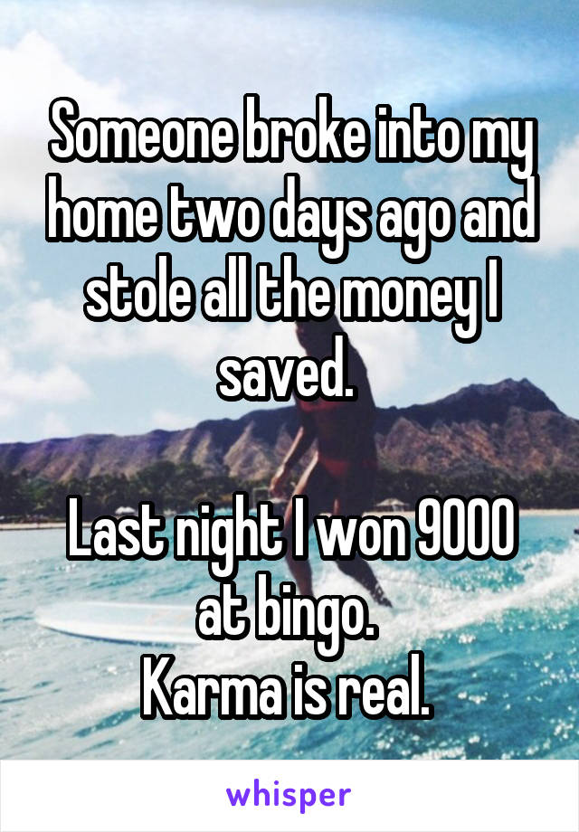 Someone broke into my home two days ago and stole all the money I saved. 

Last night I won 9000 at bingo. 
Karma is real. 