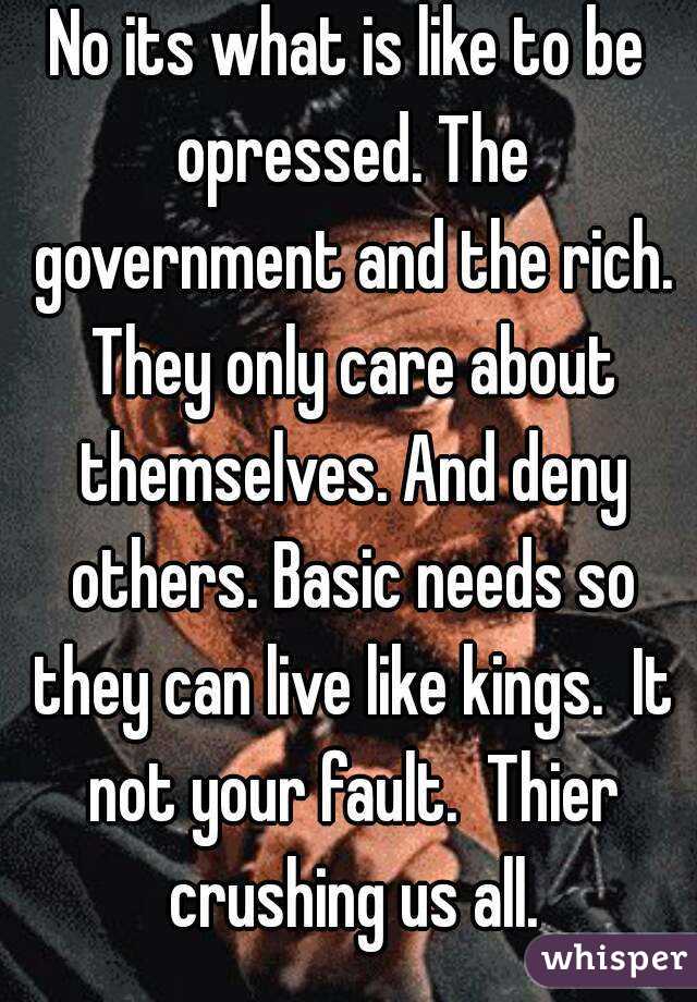 No its what is like to be opressed. The government and the rich. They only care about themselves. And deny others. Basic needs so they can live like kings.  It not your fault.  Thier crushing us all.