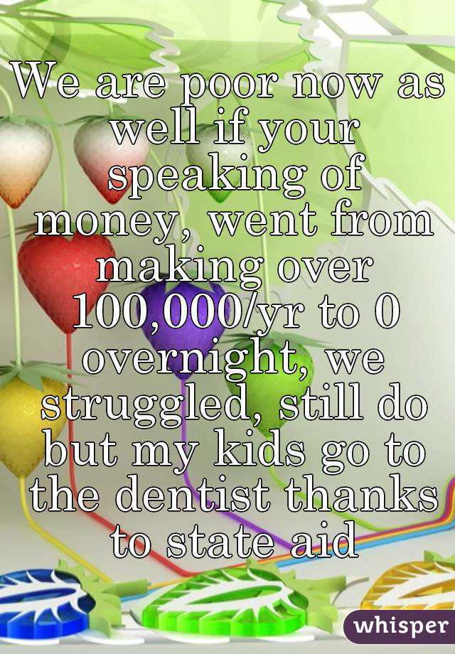 We are poor now as well if your speaking of money, went from making over 100,000/yr to 0 overnight, we struggled, still do but my kids go to the dentist thanks to state aid