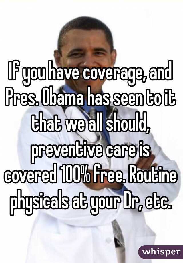 If you have coverage, and Pres. Obama has seen to it that we all should, preventive care is covered 100% free. Routine physicals at your Dr, etc.