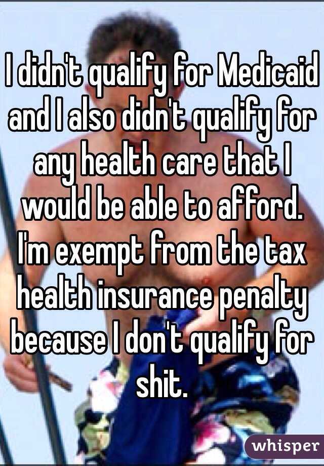 I didn't qualify for Medicaid and I also didn't qualify for any health care that I would be able to afford.
I'm exempt from the tax health insurance penalty because I don't qualify for shit.