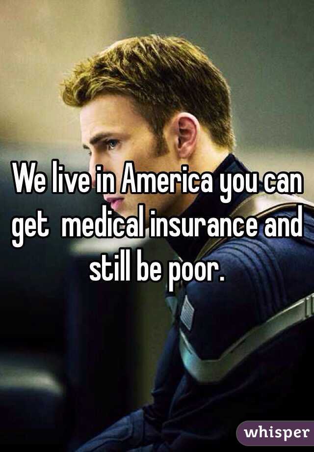 We live in America you can get  medical insurance and still be poor.