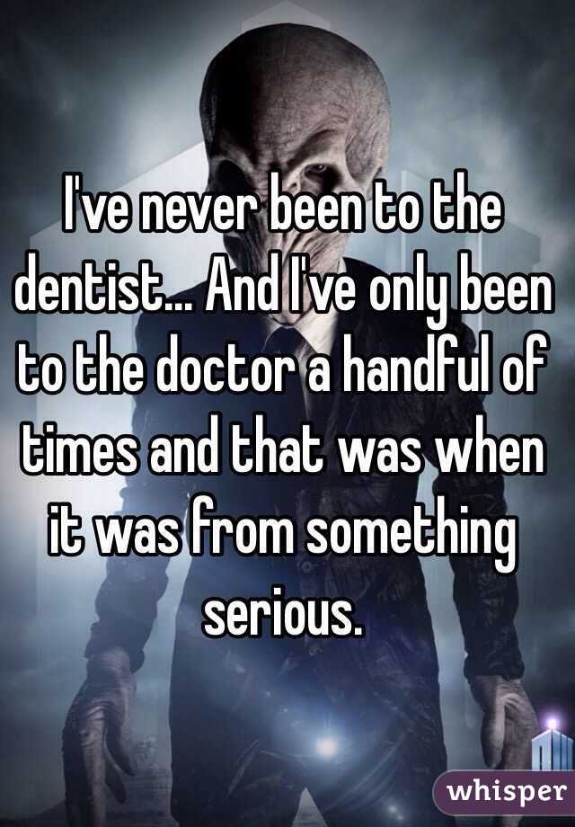 I've never been to the dentist... And I've only been to the doctor a handful of times and that was when it was from something serious.