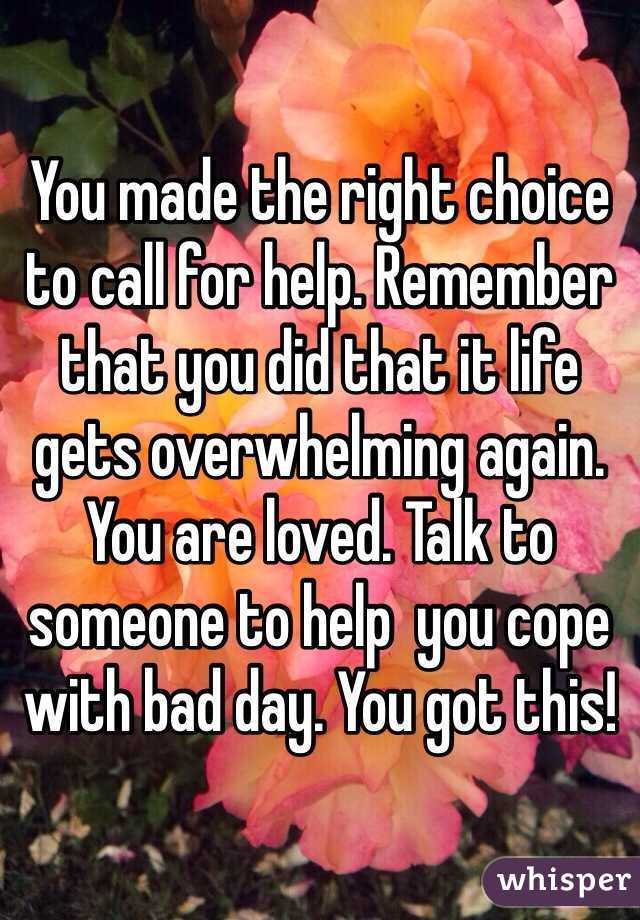 You made the right choice to call for help. Remember that you did that it life gets overwhelming again. You are loved. Talk to someone to help  you cope with bad day. You got this! 