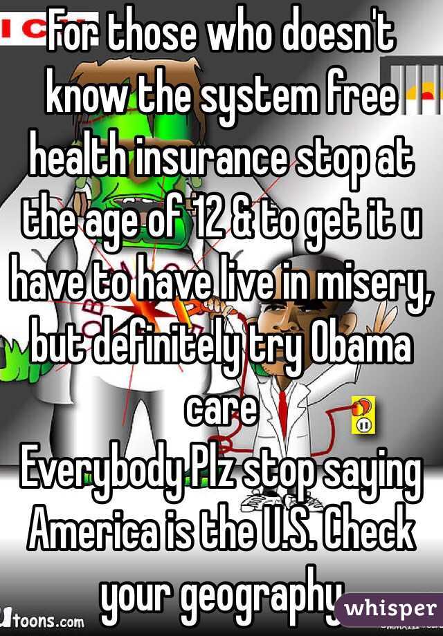 For those who doesn't know the system free health insurance stop at the age of 12 & to get it u have to have live in misery, but definitely try Obama care 
Everybody Plz stop saying America is the U.S. Check your geography