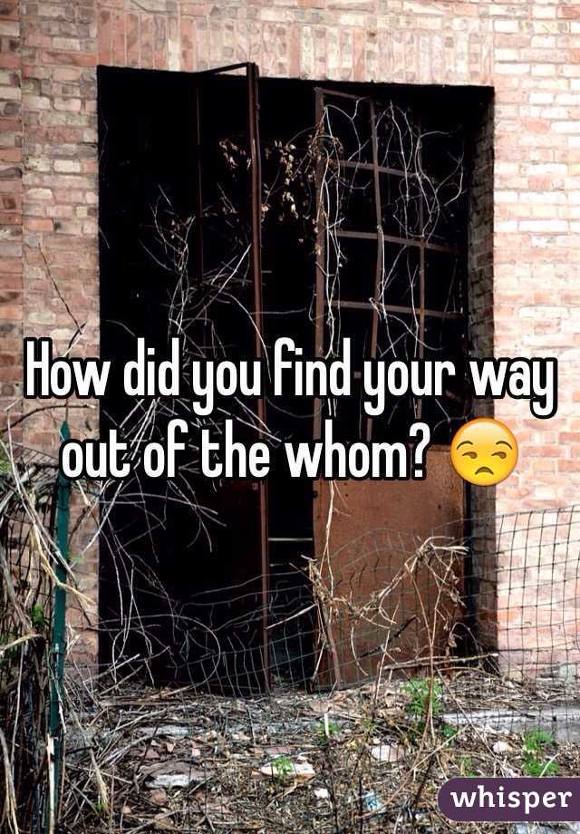 How did you find your way out of the whom? 😒