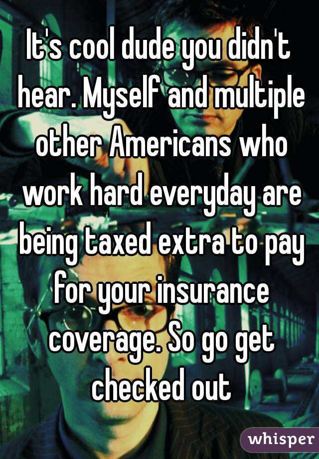 It's cool dude you didn't hear. Myself and multiple other Americans who work hard everyday are being taxed extra to pay for your insurance coverage. So go get checked out