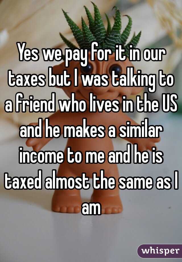 Yes we pay for it in our taxes but I was talking to a friend who lives in the US and he makes a similar income to me and he is taxed almost the same as I am
