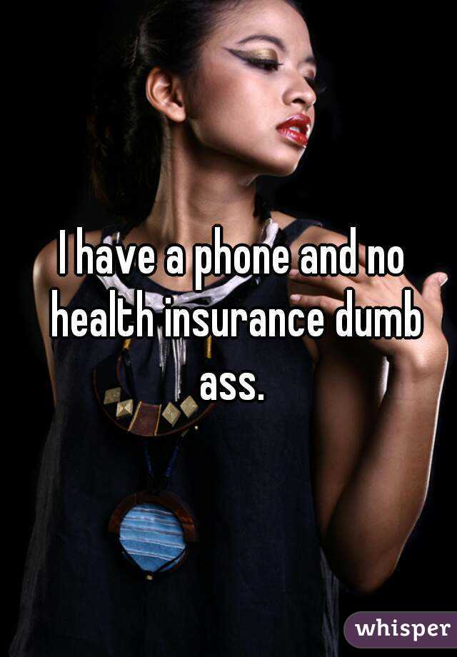 I have a phone and no health insurance dumb ass. 