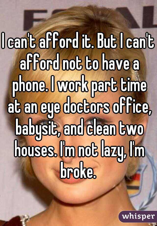 I can't afford it. But I can't afford not to have a phone. I work part time at an eye doctors office, babysit, and clean two houses. I'm not lazy, I'm broke. 