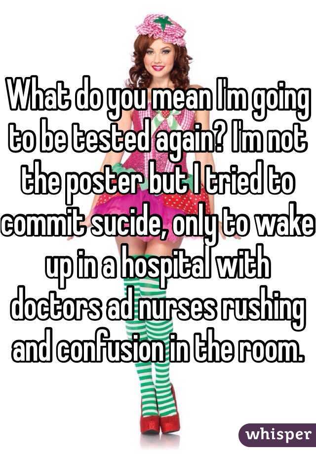 What do you mean I'm going to be tested again? I'm not the poster but I tried to commit sucide, only to wake up in a hospital with doctors ad nurses rushing and confusion in the room.