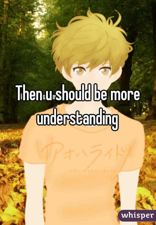 Then u should be more understanding 