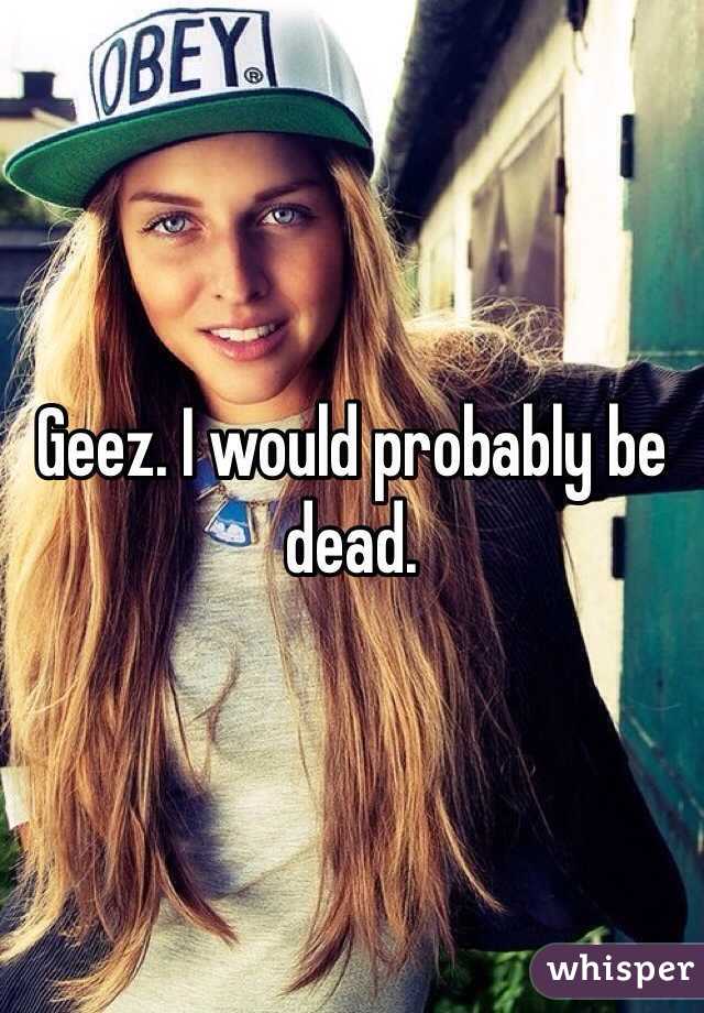 Geez. I would probably be dead. 