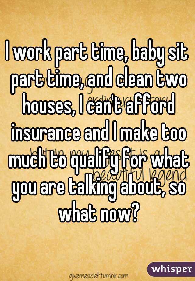 I work part time, baby sit part time, and clean two houses, I can't afford insurance and I make too much to qualify for what you are talking about, so what now?