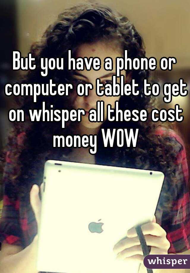 But you have a phone or computer or tablet to get on whisper all these cost money WOW