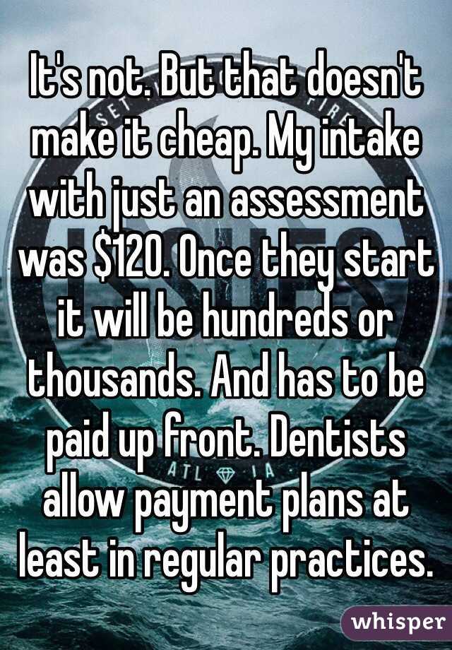 It's not. But that doesn't make it cheap. My intake with just an assessment was $120. Once they start it will be hundreds or thousands. And has to be paid up front. Dentists allow payment plans at least in regular practices. 