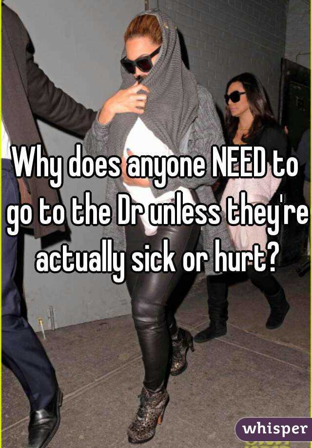 Why does anyone NEED to go to the Dr unless they're actually sick or hurt?