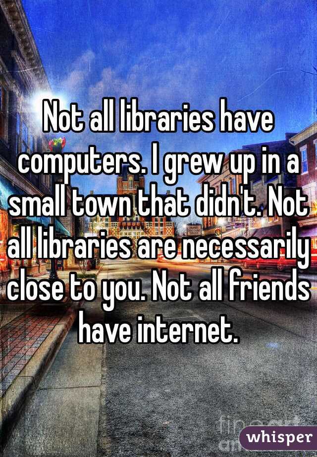 Not all libraries have computers. I grew up in a small town that didn't. Not all libraries are necessarily close to you. Not all friends have internet. 