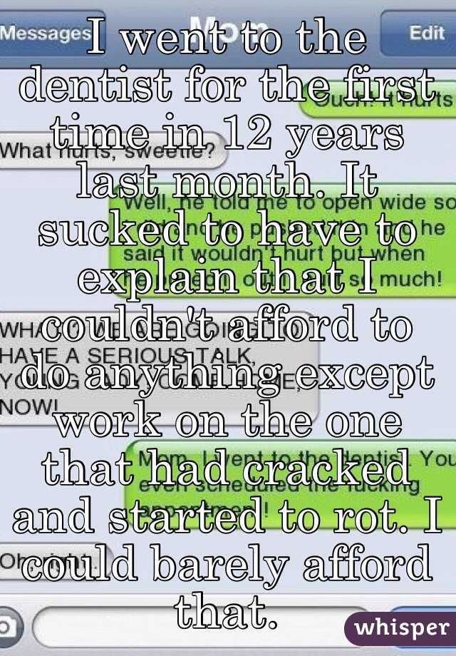 I went to the dentist for the first time in 12 years last month. It sucked to have to explain that I couldn't afford to do anything except work on the one that had cracked and started to rot. I could barely afford that.