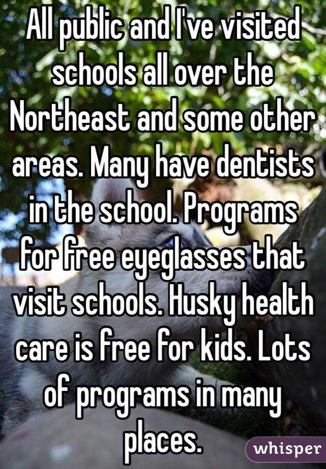 All public and I've visited schools all over the Northeast and some other areas. Many have dentists in the school. Programs for free eyeglasses that visit schools. Husky health care is free for kids. Lots of programs in many places. 